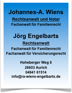 
Johannes-A. Wiens
Rechtsanwalt und Notar
Fachanwalt für Familienrecht

Jörg Engelbarts
Rechtsanwalt
Fachanwalt für Familienrecht
Fachanwalt für Versicherungsrecht

Hoheberger Weg 8
26603 Aurich
04941 61514
info@ra-wiens-engelbarts.de